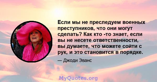 Если мы не преследуем военных преступников, что они могут сделать? Как кто -то знает, если вы не несете ответственности, вы думаете, что можете сойти с рук, и это становится в порядке.