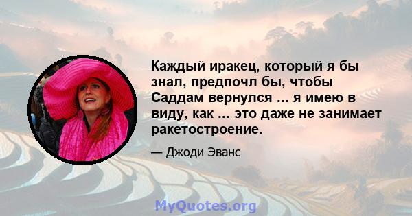 Каждый иракец, который я бы знал, предпочл бы, чтобы Саддам вернулся ... я имею в виду, как ... это даже не занимает ракетостроение.