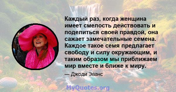 Каждый раз, когда женщина имеет смелость действовать и поделиться своей правдой, она сажает замечательные семена. Каждое такое семя предлагает свободу и силу окружающим, и таким образом мы приближаем мир вместе и ближе