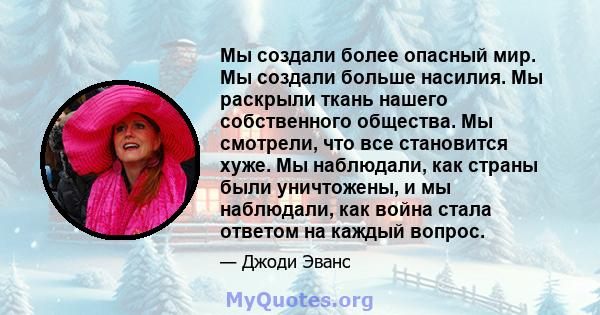 Мы создали более опасный мир. Мы создали больше насилия. Мы раскрыли ткань нашего собственного общества. Мы смотрели, что все становится хуже. Мы наблюдали, как страны были уничтожены, и мы наблюдали, как война стала