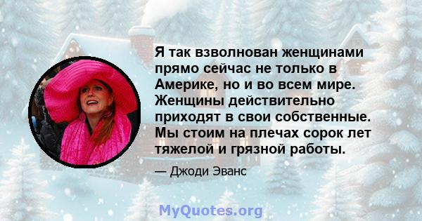 Я так взволнован женщинами прямо сейчас не только в Америке, но и во всем мире. Женщины действительно приходят в свои собственные. Мы стоим на плечах сорок лет тяжелой и грязной работы.