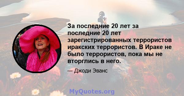 За последние 20 лет за последние 20 лет зарегистрированных террористов иракских террористов. В Ираке не было террористов, пока мы не вторглись в него.