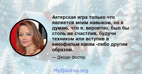 Актерская игра только что является моим навыком, но я думаю, что я, вероятно, был бы столь же счастлив, будучи техником или вступив в кинофильм каким -либо другим образом.