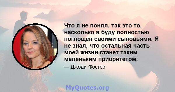 Что я не понял, так это то, насколько я буду полностью поглощен своими сыновьями. Я не знал, что остальная часть моей жизни станет таким маленьким приоритетом.