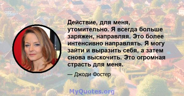 Действие, для меня, утомительно. Я всегда больше заряжен, направляя. Это более интенсивно направлять. Я могу зайти и выразить себя, а затем снова выскочить. Это огромная страсть для меня.