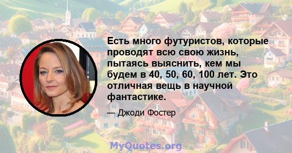 Есть много футуристов, которые проводят всю свою жизнь, пытаясь выяснить, кем мы будем в 40, 50, 60, 100 лет. Это отличная вещь в научной фантастике.