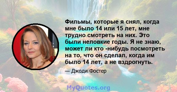 Фильмы, которые я снял, когда мне было 14 или 15 лет, мне трудно смотреть на них. Это были неловкие годы. Я не знаю, может ли кто -нибудь посмотреть на то, что он сделал, когда им было 14 лет, а не вздрогнуть.