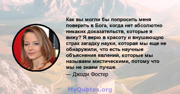 Как вы могли бы попросить меня поверить в Бога, когда нет абсолютно никаких доказательств, которые я вижу? Я верю в красоту и внушающую страх загадку науки, которая мы еще не обнаружили, что есть научные объяснения