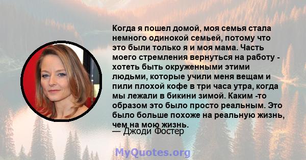 Когда я пошел домой, моя семья стала немного одинокой семьей, потому что это были только я и моя мама. Часть моего стремления вернуться на работу - хотеть быть окруженными этими людьми, которые учили меня вещам и пили