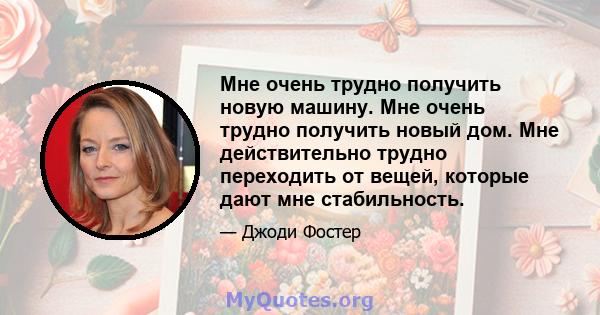 Мне очень трудно получить новую машину. Мне очень трудно получить новый дом. Мне действительно трудно переходить от вещей, которые дают мне стабильность.