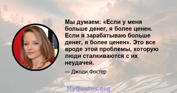 Мы думаем: «Если у меня больше денег, я более ценен. Если я зарабатываю больше денег, я более ценен». Это все вроде этой проблемы, которую люди сталкиваются с их неудачей.