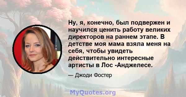 Ну, я, конечно, был подвержен и научился ценить работу великих директоров на раннем этапе. В детстве моя мама взяла меня на себя, чтобы увидеть действительно интересные артисты в Лос -Анджелесе.