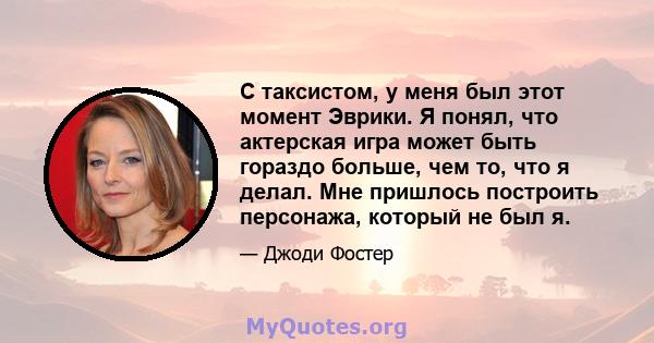 С таксистом, у меня был этот момент Эврики. Я понял, что актерская игра может быть гораздо больше, чем то, что я делал. Мне пришлось построить персонажа, который не был я.