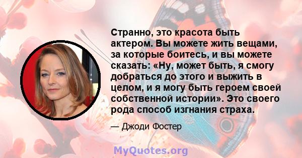 Странно, это красота быть актером. Вы можете жить вещами, за которые боитесь, и вы можете сказать: «Ну, может быть, я смогу добраться до этого и выжить в целом, и я могу быть героем своей собственной истории». Это