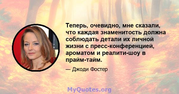 Теперь, очевидно, мне сказали, что каждая знаменитость должна соблюдать детали их личной жизни с пресс-конференцией, ароматом и реалити-шоу в прайм-тайм.