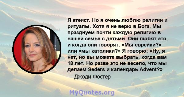 Я атеист. Но я очень люблю религии и ритуалы. Хотя я не верю в Бога. Мы празднуем почти каждую религию в нашей семье с детьми. Они любят это, и когда они говорят: «Мы еврейки?» или «мы католики?» Я говорю: «Ну, я нет,