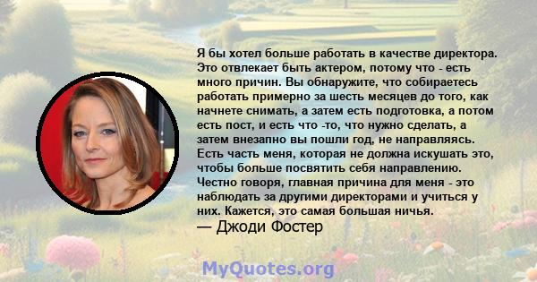 Я бы хотел больше работать в качестве директора. Это отвлекает быть актером, потому что - есть много причин. Вы обнаружите, что собираетесь работать примерно за шесть месяцев до того, как начнете снимать, а затем есть