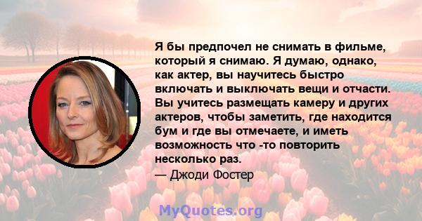 Я бы предпочел не снимать в фильме, который я снимаю. Я думаю, однако, как актер, вы научитесь быстро включать и выключать вещи и отчасти. Вы учитесь размещать камеру и других актеров, чтобы заметить, где находится бум