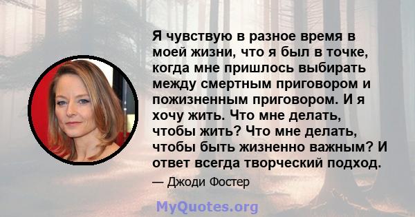 Я чувствую в разное время в моей жизни, что я был в точке, когда мне пришлось выбирать между смертным приговором и пожизненным приговором. И я хочу жить. Что мне делать, чтобы жить? Что мне делать, чтобы быть жизненно