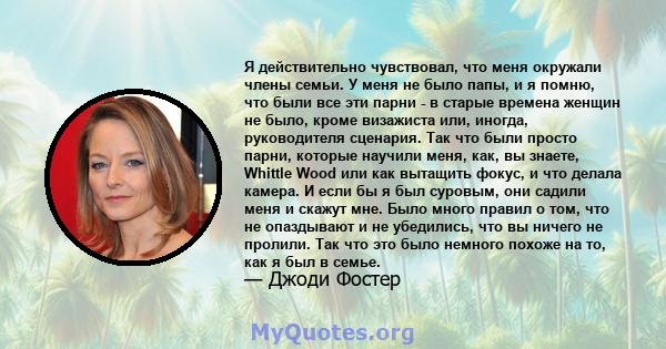 Я действительно чувствовал, что меня окружали члены семьи. У меня не было папы, и я помню, что были все эти парни - в старые времена женщин не было, кроме визажиста или, иногда, руководителя сценария. Так что были