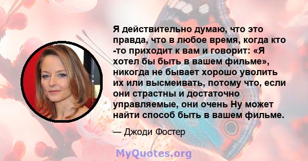 Я действительно думаю, что это правда, что в любое время, когда кто -то приходит к вам и говорит: «Я хотел бы быть в вашем фильме», никогда не бывает хорошо уволить их или высмеивать, потому что, если они страстны и