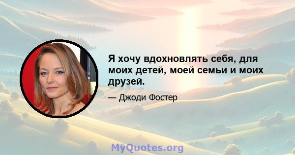 Я хочу вдохновлять себя, для моих детей, моей семьи и моих друзей.