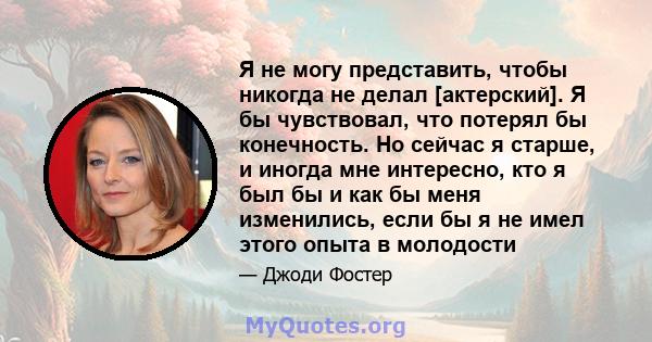 Я не могу представить, чтобы никогда не делал [актерский]. Я бы чувствовал, что потерял бы конечность. Но сейчас я старше, и иногда мне интересно, кто я был бы и как бы меня изменились, если бы я не имел этого опыта в