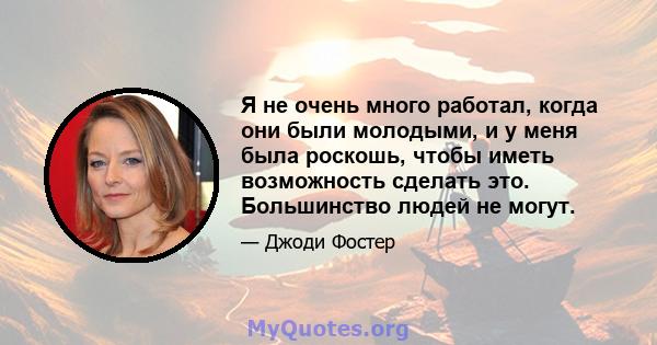 Я не очень много работал, когда они были молодыми, и у меня была роскошь, чтобы иметь возможность сделать это. Большинство людей не могут.