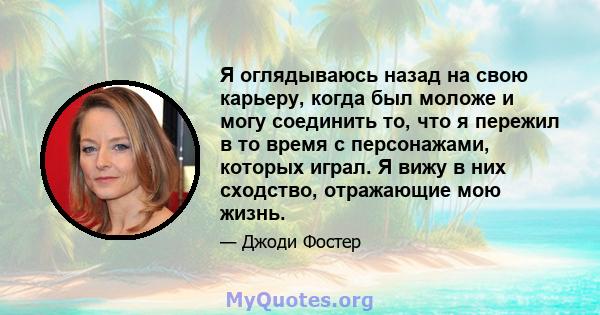 Я оглядываюсь назад на свою карьеру, когда был моложе и могу соединить то, что я пережил в то время с персонажами, которых играл. Я вижу в них сходство, отражающие мою жизнь.