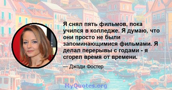 Я снял пять фильмов, пока учился в колледже. Я думаю, что они просто не были запоминающимися фильмами. Я делал перерывы с годами - я сгорел время от времени.