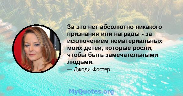 За это нет абсолютно никакого признания или награды - за исключением нематериальных моих детей, которые росли, чтобы быть замечательными людьми.