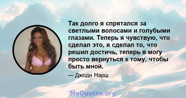 Так долго я спрятался за светлыми волосами и голубыми глазами. Теперь я чувствую, что сделал это, я сделал то, что решил достичь, теперь я могу просто вернуться к тому, чтобы быть мной.