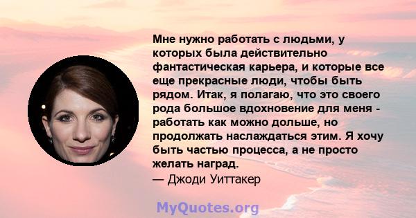 Мне нужно работать с людьми, у которых была действительно фантастическая карьера, и которые все еще прекрасные люди, чтобы быть рядом. Итак, я полагаю, что это своего рода большое вдохновение для меня - работать как