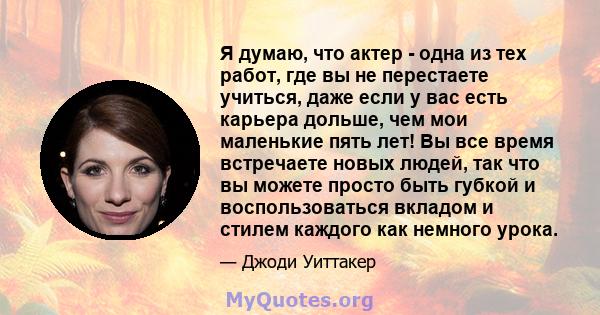 Я думаю, что актер - одна из тех работ, где вы не перестаете учиться, даже если у вас есть карьера дольше, чем мои маленькие пять лет! Вы все время встречаете новых людей, так что вы можете просто быть губкой и