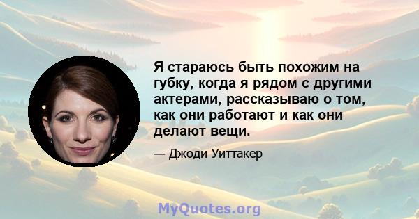 Я стараюсь быть похожим на губку, когда я рядом с другими актерами, рассказываю о том, как они работают и как они делают вещи.