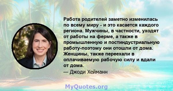 Работа родителей заметно изменилась по всему миру - и это касается каждого региона. Мужчины, в частности, уходят от работы на ферме, а также в промышленную и постиндустриальную работу-поэтому они отошли от дома.