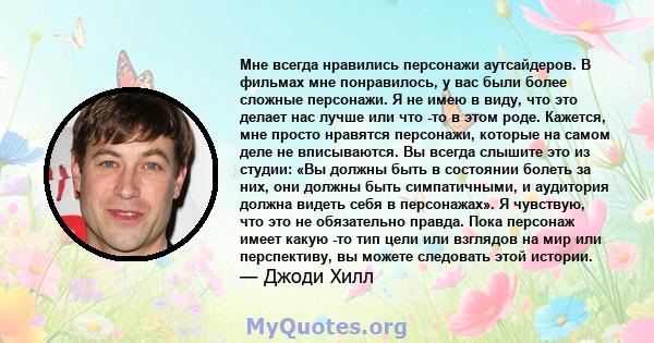 Мне всегда нравились персонажи аутсайдеров. В фильмах мне понравилось, у вас были более сложные персонажи. Я не имею в виду, что это делает нас лучше или что -то в этом роде. Кажется, мне просто нравятся персонажи,