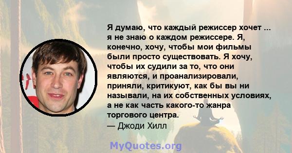 Я думаю, что каждый режиссер хочет ... я не знаю о каждом режиссере. Я, конечно, хочу, чтобы мои фильмы были просто существовать. Я хочу, чтобы их судили за то, что они являются, и проанализировали, приняли, критикуют,