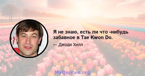 Я не знаю, есть ли что -нибудь забавное в Tae Kwon Do.