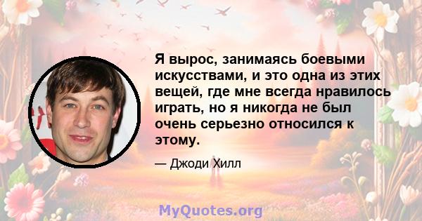 Я вырос, занимаясь боевыми искусствами, и это одна из этих вещей, где мне всегда нравилось играть, но я никогда не был очень серьезно относился к этому.