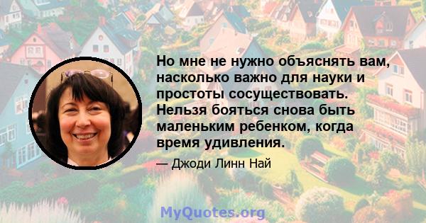 Но мне не нужно объяснять вам, насколько важно для науки и простоты сосуществовать. Нельзя бояться снова быть маленьким ребенком, когда время удивления.