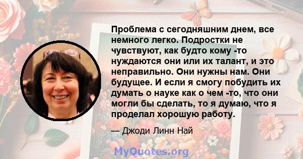 Проблема с сегодняшним днем, все немного легко. Подростки не чувствуют, как будто кому -то нуждаются они или их талант, и это неправильно. Они нужны нам. Они будущее. И если я смогу побудить их думать о науке как о чем