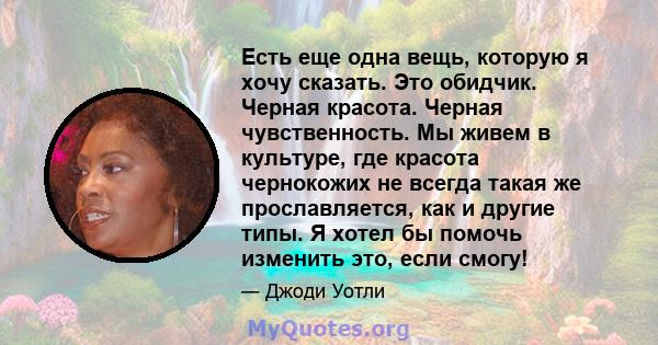 Есть еще одна вещь, которую я хочу сказать. Это обидчик. Черная красота. Черная чувственность. Мы живем в культуре, где красота чернокожих не всегда такая же прославляется, как и другие типы. Я хотел бы помочь изменить