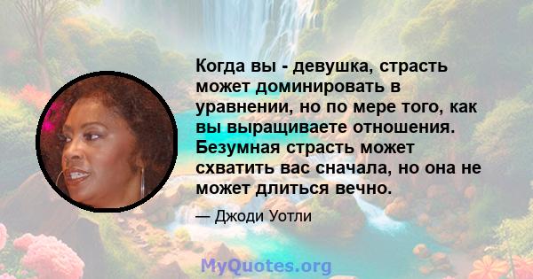 Когда вы - девушка, страсть может доминировать в уравнении, но по мере того, как вы выращиваете отношения. Безумная страсть может схватить вас сначала, но она не может длиться вечно.