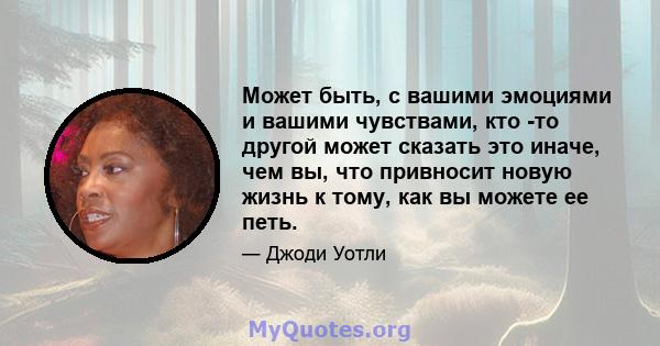 Может быть, с вашими эмоциями и вашими чувствами, кто -то другой может сказать это иначе, чем вы, что привносит новую жизнь к тому, как вы можете ее петь.