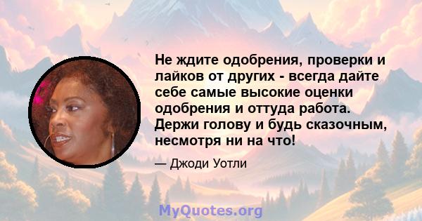 Не ждите одобрения, проверки и лайков от других - всегда дайте себе самые высокие оценки одобрения и оттуда работа. Держи голову и будь сказочным, несмотря ни на что!