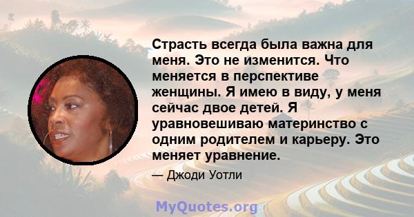 Страсть всегда была важна для меня. Это не изменится. Что меняется в перспективе женщины. Я имею в виду, у меня сейчас двое детей. Я уравновешиваю материнство с одним родителем и карьеру. Это меняет уравнение.