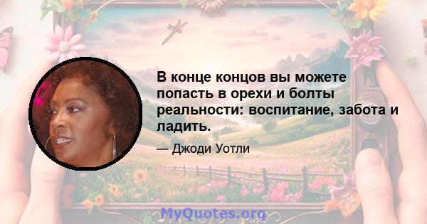 В конце концов вы можете попасть в орехи и болты реальности: воспитание, забота и ладить.