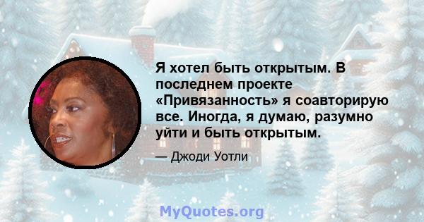 Я хотел быть открытым. В последнем проекте «Привязанность» я соавторирую все. Иногда, я думаю, разумно уйти и быть открытым.