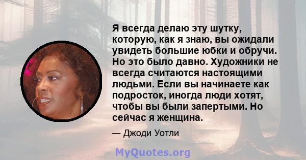 Я всегда делаю эту шутку, которую, как я знаю, вы ожидали увидеть большие юбки и обручи. Но это было давно. Художники не всегда считаются настоящими людьми. Если вы начинаете как подросток, иногда люди хотят, чтобы вы